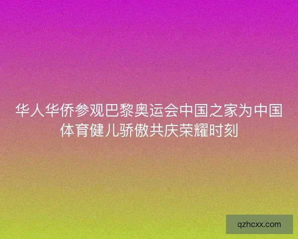 华人华侨参观巴黎奥运会中国之家为中国体育健儿骄傲共庆荣耀时刻