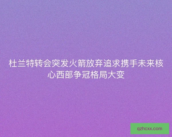 杜兰特转会突发火箭放弃追求携手未来核心西部争冠格局大变