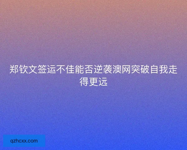 郑钦文签运不佳能否逆袭澳网突破自我走得更远